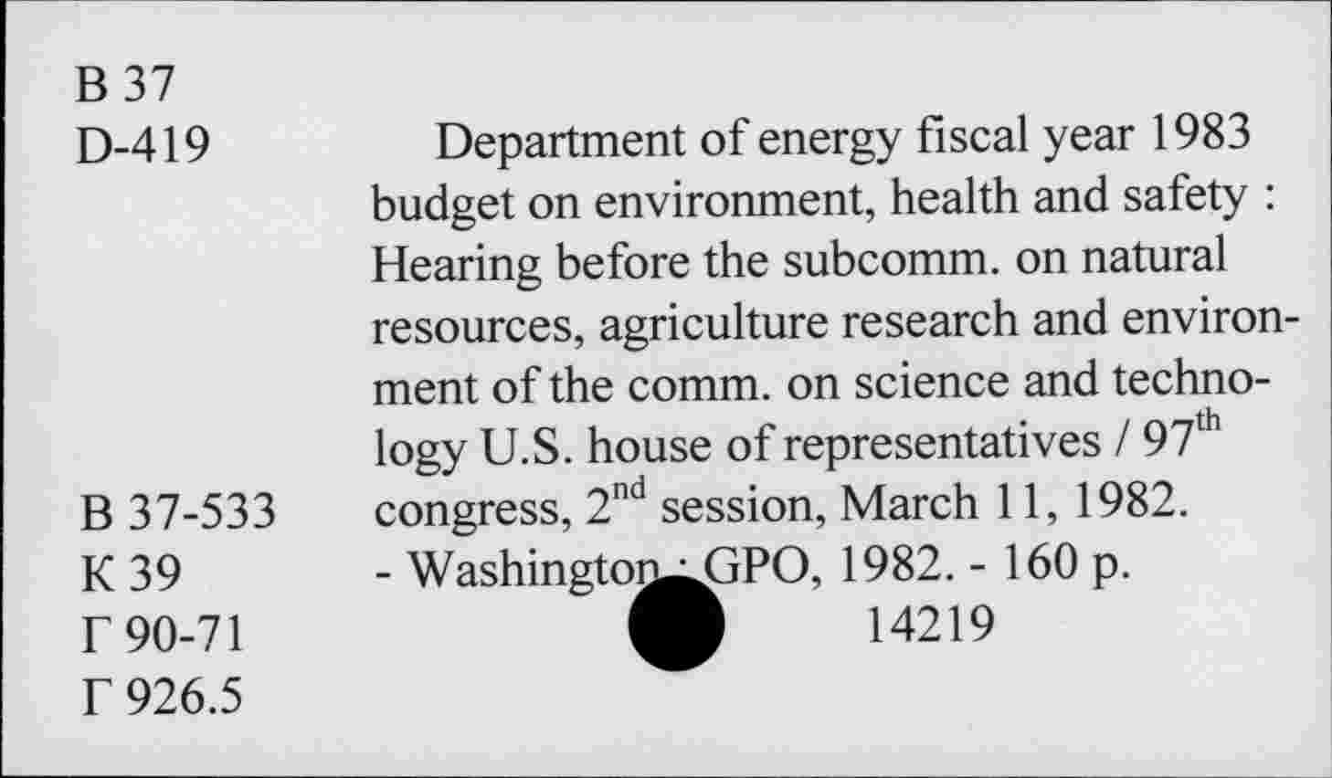 ﻿B 37
D-419
Department of energy fiscal year 1983 budget on environment, health and safety : Hearing before the subcomm, on natural resources, agriculture research and environ-
B 37-533 K39 r 90-71 f 926.5
ment of the comm, on science and technology U.S. house of representatives / 97lh congress, 2nd session, March 11, 1982.
- Washingtoi^^jPO, 1982. - 160 p. O 14219